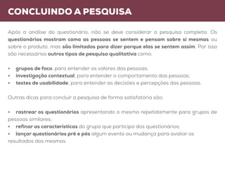 concluindo a pesquisa
Após a análise do questionário, não se deve considerar a pesquisa completa. Os
questionários mostram como as pessoas se sentem e pensam sobre si mesmas ou
sobre o produto, mas são limitados para dizer porque elas se sentem assim. Por isso
são necessários outros tipos de pesquisa qualitativa como:
•	 grupos de foco, para entender os valores das pessoas;
•	 investigação contextual, para entender o comportamento das pessoas;
•	 testes de usabilidade, para entender as decisões e percepções das pessoas.
Outras dicas para concluir a pesquisa de forma satisfatória são:
•	 rastrear os questionários apresentando o mesmo repetidamente para grupos de
pessoas similares;
•	 refinar as características do grupo que participa dos questionários;
•	 lançar questionários pré e pós algum evento ou mudança para avaliar os
resultados dos mesmos.
 