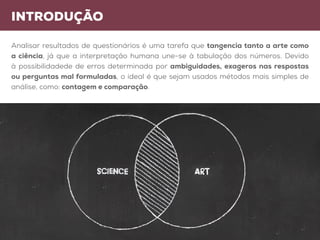 introdução
arte ciência
Analisar resultados de questionários é uma tarefa que tangencia tanto a arte como
a ciência, já que a interpretação humana une-se à tabulação dos números. Devido
à possibilidadede de erros determinada por ambiguidades, exageros nas respostas
ou perguntas mal formuladas, o ideal é que sejam usados métodos mais simples de
análise, como: contagem e comparação.
 