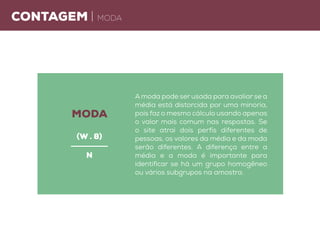 Contagem | moda
A moda pode ser usada para avaliar se a
média está distorcida por uma minoria,
pois faz o mesmo cálculo usando apenas
o valor mais comum nas respostas. Se
o site atrai dois perfis diferentes de
pessoas, os valores da média e da moda
serão diferentes. A diferença entre a
média e a moda é importante para
identificar se há um grupo homogêneo
ou vários subgrupos na amostra.
moda
(W . 8)
n
 