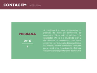 Contagem | mediana
A mediana é o valor encontrato na
posição do meio do somatório de
respostas. Somando o número de
respostas (N) a 1 e dividindo por 2
decobre-se o elemento cujo valor
encontra-senametadedosresultados.
Da mesma forma, a mediana também
pode mostrarse a média está afetada,
casoseuvalorsejadiferentedamesma.
mediana
(n + 1)
2
 