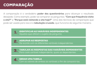 Comparação
A comparação é o verdadeiro poder dos questionários para alcançar o resultado
desejado. Como exemplo, pode-se comparar as perguntas: “Com que frequência visita
o site?” e “Porque está visitando o site hoje?”. Uma das técnicas de comparação que
pode ser usada para isso é a tabulação cruzada, que funciona da seguinte maneira:
IDENTIFICAR AS VARIÁVEIS INDEPENDENTES
Aquelas que afetam o sujeito da pergunta.
Agrupar as respostas
De acordo com as diferentes variáveis independentes.
Tabular as respostas das variáveis dependentes
Para cada variável independente, quais as dependentes.
GERAR UMA TABELA
Com os valores de ambas as variáveis a fim de compará-las.
1.
2.
3.
4.
 