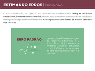 estimando erros | erro padrão
Como toda pesquisa usa apenas uma amostra do total de usuários, qualquer resultado
encontrado é apenas uma estimativa. Porém, existem formas de calcular se o resultado
alcançado está próximo ou não do real. O erro padrão é uma forma de medir a precisão
dos cálculos.
Na equação, o P é a porcentagem
de respostas adquiridas, o Q
é (1 - P) e o N é o número de
amostras (usuários) estudados
no total. Quanto menor o valor
do erro padrão, mais preciso é o
resultado.
erro padrão
P . Q
n
σ =
 
