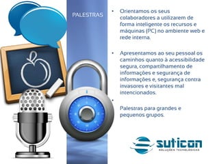 • Orientamos os seus
colaboradores a utilizarem de
forma inteligente os recursos e
máquinas (PC) no ambiente web e
rede interna.
• Apresentamos ao seu pessoal os
caminhos quanto à acessibilidade
segura, compartilhamento de
informações e segurança de
informações e, segurança contra
invasores e visitantes mal
intencionados.
•
• Palestras para grandes e
pequenos grupos.
PALESTRAS
 