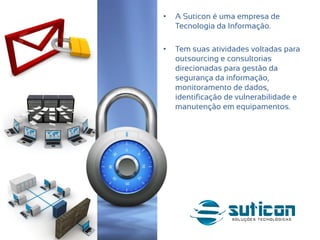 • A Suticon é uma empresa de
Tecnologia da Informação.
• Tem suas atividades voltadas para
outsourcing e consultorias
direcionadas para gestão da
segurança da informação,
monitoramento de dados,
identificação de vulnerabilidade e
manutenção em equipamentos.
 