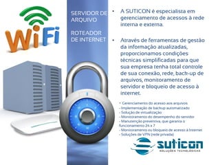 • A SUTICON é especialista em
gerenciamento de acessos à rede
interna e externa.
• Através de ferramentas de gestão
da informação atualizadas,
proporcionamos condições
técnicas simplificadas para que
sua empresa tenha total controle
de sua conexão, rede, back-up de
arquivos, monitoramento de
servidor e bloqueio de acesso à
internet.
SERVIDOR DE
ARQUIVO
ROTEADOR
DE INTERNET
- Gerenciamento do acesso aos arquivos
- Implementação de backup automatizado
- Solução de virtualização
- Monitoramento do desempenho do servidor
- Manutenção preventiva, que garanta o
funcionamento 24 x 7
- Monitoramento ou bloqueio de acesso à Internet
- Soluções de VPN (rede privada)
 