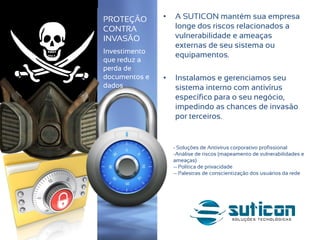 • A SUTICON mantém sua empresa
longe dos riscos relacionados a
vulnerabilidade e ameaças
externas de seu sistema ou
equipamentos.
• Instalamos e gerenciamos seu
sistema interno com antivírus
específico para o seu negócio,
impedindo as chances de invasão
por terceiros.
PROTEÇÃO
CONTRA
INVASÃO
Investimento
que reduz a
perda de
documentos e
dados
- Soluções de Antivírus corporativo profissional
-Análise de riscos (mapeamento de vulnerabilidades e
ameaças)
-- Política de privacidade
-- Palestras de conscientização dos usuários da rede
 