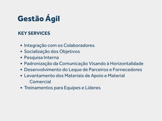 Gestão Ágil
KEY SERVICES

• Integração com os Colaboradores
• Socialização dos Objetivos
• Pesquisa Interna
• Padronização da Comunicação Visando à Horizontalidade
• Desenvolvimento do Leque de Parceiros e Fornecedores
• Levantamento dos Materiais de Apoio e Material
•

Comercial
Treinamentos para Equipes e Líderes

 