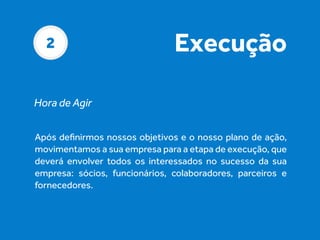2

Execução

Hora de Agir
Após deﬁnirmos nossos objetivos e o nosso plano de ação,
movimentamos a sua empresa para a etapa de execução, que
deverá envolver todos os interessados no sucesso da sua
empresa: sócios, funcionários, colaboradores, parceiros e
fornecedores.

 