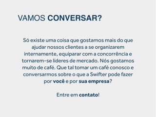 VAMOS CONVERSAR?
Só existe uma coisa que gostamos mais do que
ajudar nossos clientes a se organizarem
internamente, equiparar com a concorrência e
tornarem-se líderes de mercado. Nós gostamos
muito de café. Que tal tomar um café conosco e
conversarmos sobre o que a Swifter pode fazer
por você e por sua empresa?
Entre em contato!

 