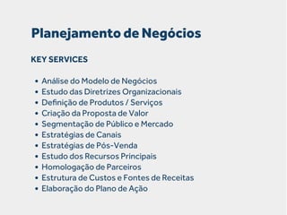 Planejamento de Negócios
KEY SERVICES

• Análise do Modelo de Negócios
• Estudo das Diretrizes Organizacionais
• Deﬁnição de Produtos / Serviços
• Criação da Proposta de Valor
• Segmentação de Público e Mercado
• Estratégias de Canais
• Estratégias de Pós-Venda
• Estudo dos Recursos Principais
• Homologação de Parceiros
• Estrutura de Custos e Fontes de Receitas
• Elaboração do Plano de Ação

 
