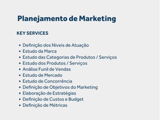 Planejamento de Marketing
KEY SERVICES

• Deﬁnição dos Níveis de Atuação
• Estudo da Marca
• Estudo das Categorias de Produtos / Serviços
• Estudo dos Produtos / Serviços
• Análise Funil de Vendas
• Estudo de Mercado
• Estudo de Concorrência
• Deﬁnição de Objetivos do Marketing
• Elaboração de Estratégias
• Deﬁnição de Custos e Budget
• Deﬁnição de Métricas

 