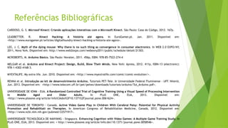 Referências Bibliográficas
CARDOSO, G. S. Microsof Kinect: Criando aplicações interativas com o Microsoft Kinect. São Paulo: Casa do Código, 2012. 167p.
LEADBETTER. R. Kinect Hacking: A história até agora. In EuroGamer.pt. Jan. 2011. Disponível em:
<http://www.eurogamer.pt/articles/digitalfoundry-kinect-hacking-a-historia-ate-agora>.
LEE, J. C. Myth of the dying mouse: Why there is no such thing as convergence in consumer electronics. In WEB 2.0 EXPO/NY,
2011, Nova York. Disponível em: http://www.web2expo.com/webexny2011/public/schedule/detail/21303.
MCROBERTS, M. Arduino Básico. São Paulo: Novatec, 2011. 456p, ISBN: 978-85-7522-274-4
MELGAR et al. Arduino and Kinect Project: Design, Build, Blow Their Minds. New York: Apress, 2012. 411p, ISBN-13 (electronic):
978-1-4302-4168-3.
MYEXTALIFE. My extra life. Jun. 2010. Disponível em: <http://www.myextralife.com/comic/comic-evolution/>.
RENNA et al. Introdução ao kit de desenvolvimento Arduino. Tutoriais PET-Tele. In Universidade Federal Fluminense - UFF. Niterói,
Jun. 2013. Disponível em: <http://www.telecom.uff.br/pet/petws/downloads/tutoriais/arduino/Tut_Arduino.pdf>.
UNIVERSIDADE DE IOWA - EUA. A Randomized Controlled Trial of Cognitive Training Using a Visual Speed of Processing Intervention
in Middle Aged and Older Adults. In PLoS ONE, EUA, 2013. Disponível em:
<http://www.plosone.org/article/info%3Adoi%2F10.1371%2Fjournal.pone.0061624>.
UNIVERSIDADE DE TORONTO - Canadá. Active Video Game Play in Children With Cerebral Palsy: Potential for Physical Activity
Promotion and Rehabilitati on Therapies. In American Congress of Rehabilitation Medicine, Canadá, 2012. Disponível em:
<http://www.ncbi.nlm.nih.gov/pubmed/22571917>.
UNIVERSIDADE TECNOLÓGICA DE NANYANG - Singapura. Enhancing Cognition with Video Games: A Multiple Game Training Study. In
PLoS ONE, EUA, 2013. Disponível em: < http://www.plosone.org/article/info:doi/10.1371/journal.pone.0058546>.
 