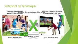 Potencial da Tecnologia
Evolução dos controles de vídeo games.
Fonte: MYEXTRALIFE (2010).
Demonstração do vídeo
game Wii da Nintendo.
Fonte: LEKATOPIA (2010).
Controle Kinect da Microsoft
do vídeo game X-Box 360.
Fonte: QUASETUDO (2012).
 