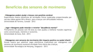 Benefícios dos sensores de movimento
Videogames podem ajudar crianças com paralisia cerebral
Experimento mostra benefícios de atividades físicas moderadas proporcionadas por
uso dos vídeos games WII e Kinect, para crianças com dificuldades motoras.
Universidade de Toronto, Canadá - 2012
Jogar videogame pode retardar e reverter "decadência mental“
Treinamento em pessoas com 50 anos ou mais ajudou a melhorar funções cognitivas
como concentração, memória e raciocínio.
Universidade de Iowa, EUA - 2013
Videogames com sensores de movimento têm impacto positivo na saúde infantil
Estudo mostra que substituir jogos eletrônicos tradicionais por videogames com
sensores de movimento aumenta atividade física diária das crianças.
Universidade Tecnológica de Nanyang, Singapura - 2013
 