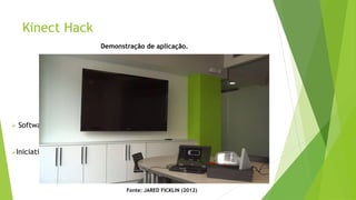 Kinect Hack
Aplicações inovadoras e caseiras que não causam
impacto na indústria dos vídeo games.
 Software Development Kit oficial da Microsoft Corporation
Iniciativa OpenNI – Open Source
Fonte: JARED FICKLIN (2012)
Demonstração de aplicação.
 