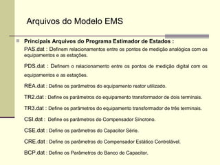 Principais Arquivos do Programa Estimador de Estados : PAS.dat : D efinem relacionamentos entre os pontos de medição analógica com os equipamentos e as estações. PDS.dat : D efinem o relacionamento entre os pontos de medição digital com os equipamentos e as estações. REA.dat  : Define os parâmetros do equipamento reator utilizado. TR2.dat  : Define os parâmetros do equipamento transformador de dois terminais. TR3.dat :  Define os parâmetros do equipamento transformador de três terminais. CSI.dat  :  Define os parâmetros do Compensador Síncrono. CSE.dat  : Define os parâmetros do Capacitor Série. CRE.dat  : Define os parâmetros do Compensador Estático Controlável. BCP.dat  : Define os Parâmetros do Banco de Capacitor. Arquivos do Modelo EMS 