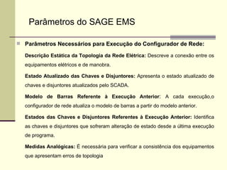 Parâmetros Necessários para Execução do Configurador de Rede: Descrição Estática da Topologia da Rede Elétrica:  Descreve a conexão entre os equipamentos elétricos e de manobra. Estado Atualizado das Chaves e Disjuntores:  Apresenta o estado atualizado de chaves e disjuntores atualizados pelo SCADA. Modelo de Barras Referente à Execução Anterior :  A cada execução,o configurador de rede atualiza o modelo de barras a partir do modelo anterior. Estados das Chaves e Disjuntores Referentes à Execução Anterior:  Identifica as chaves e disjuntores que sofreram alteração de estado desde a última execução de programa. Medidas Analógicas:  É necessária para verificar a consistência dos equipamentos que apresentam erros de topologia Parâmetros do SAGE EMS 