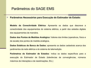 Parâmetros Necessários para Execução do Estimador de Estado: Modelo da Conectividade Elétrica:  Apresenta os dados que descreve a conectividade dos equipamentos do sistema elétrico, a partir dos estados digitais dos equipamentos de manobra. Dados dos Pontos de Medidas Analógica:  Valores dos limites (operativos, físico e de escala) dos pontos de medida analógica. Dados Estáticos do Banco de Dados:  apresenta os dados cadastrais acerca dos parâmentos da rede elétrica e do sistema de telemedição. Parâmetros do Estimador de Estados :  indica os dados específicos para a execução do Estimador de Estado (tolerâncias de convergências, números máximos de interações e de reestimações. Etc.) Parâmetros do SAGE EMS 