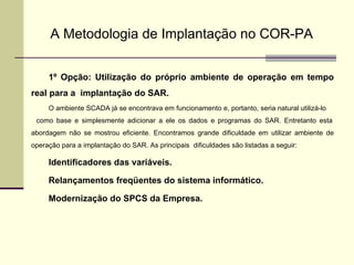 A Metodologia de Implantação no COR-PA 1º Opção: Utilização do próprio ambiente de operação em tempo real para a  implantação do SAR. O ambiente SCADA já se encontrava em funcionamento e, portanto, seria natural utilizá-lo  como base e simplesmente adicionar a ele os dados e programas do SAR. Entretanto esta abordagem não se mostrou eficiente. Encontramos grande dificuldade em utilizar ambiente de operação para a implantação do SAR. As principais  dificuldades são listadas a seguir: Identificadores das variáveis. Relançamentos freqüentes do sistema informático. Modernização do SPCS da Empresa. 