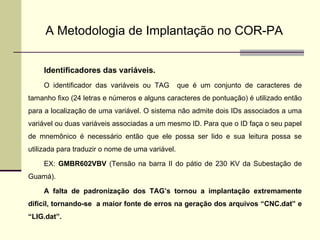 A Metodologia de Implantação no COR-PA Identificadores das variáveis. O identificador das variáveis ou TAG  que é um conjunto de caracteres de tamanho fixo (24 letras e números e alguns caracteres de pontuação) é utilizado então para a localização de uma variável. O sistema não admite dois IDs associados a uma variável ou duas variáveis associadas a um mesmo ID. Para que o ID faça o seu papel de mnemônico é necessário então que ele possa ser lido e sua leitura possa se utilizada para traduzir o nome de uma variável. EX:  GMBR602VBV  (Tensão na barra II do pátio de 230 KV da Subestação de Guamá). A falta de padronização dos TAG’s tornou a implantação extremamente dificil, tornando-se  a maior fonte de erros na geração dos arquivos “CNC.dat” e “LIG.dat”. 