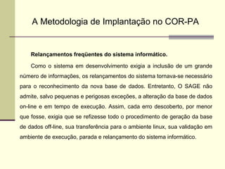 A Metodologia de Implantação no COR-PA Relançamentos freqüentes do sistema informático. Como o sistema em desenvolvimento exigia a inclusão de um grande número de informações, os relançamentos do sistema tornava-se necessário para o reconhecimento da nova base de dados. Entretanto, O SAGE não admite, salvo pequenas e perigosas exceções, a alteração da base de dados on-line e em tempo de execução. Assim, cada erro descoberto, por menor que fosse, exigia que se refizesse todo o procedimento de geração da base de dados off-line, sua transferência para o ambiente linux, sua validação em ambiente de execução, parada e relançamento do sistema informático. 