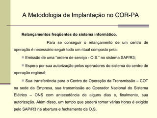 A Metodologia de Implantação no COR-PA Relançamentos freqüentes do sistema informático. Para se conseguir o relançamento de um centro de operação é necessário seguir todo um ritual composto pela: Emissão de uma “ordem de serviço - O.S.” no sistema SAP/R3; Espera por sua autorização pelos operadores do sistema do centro de operação regional; Sua transferência para o Centro de Operação da Transmissão – COT na sede da Empresa, sua transmissão ao Operador Nacional do Sistema Elétrico – ONS com antecedência de alguns dias e, finalmente, sua autorização. Além disso, um tempo que poderá tomar várias horas é exigido pelo SAP/R3 na abertura e fechamento da O.S. 