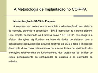 A Metodologia de Implantação no COR-PA Modernização do SPCS da Empresa. A empresa vem sofrendo uma completa modernização do seu sistema de controle, proteção e supervisão - SPCS associado ao sistema elétrico. Este projeto, denominado na Empresa como “RETROFIT”, nos obrigava a efetuar alterações significativas na base de dados do sistema, com a conseqüente adequação nos arquivos relativos ao EMS e toda a implicação decorrente disto como relançamento do sistema testes de verificação das alterações relativamente ao funcionamento dos programas de análise de redes, principalmente ao configurador de estados e ao estimador de estados. 