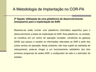 A Metodologia de Implantação no COR-PA 2º Opção: Utilização de uma plataforma de desenvolvimento (mosqueiro) para a implantação do SAR: Resolveu-se então montar uma plataforma informática específica para o desenvolvimento e testes de implantação do SAR. Esta plataforma, na verdade, se constituiu em um centro de operação completo, constituído do gateway SAGE que passou a receber as informações relevantes ao SAR a partir dos outros centros de operação. Neste ambiente, não mais sujeito as restrições de relançamento, pode-se chegar a um funcionamento satisfatório dos dois primeiros programas da cadeia SAR, o configurador da rede e o estimador de estados. 