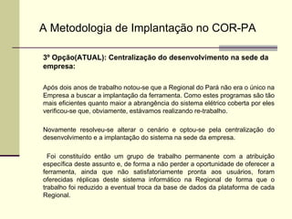 A Metodologia de Implantação no COR-PA 3º Opção(ATUAL): Centralização do desenvolvimento na sede da empresa: Após dois anos de trabalho notou-se que a Regional do Pará não era o único na Empresa a buscar a implantação da ferramenta. Como estes programas são tão mais eficientes quanto maior a abrangência do sistema elétrico coberta por eles verificou-se que, obviamente, estávamos realizando re-trabalho. Novamente resolveu-se alterar o cenário e optou-se pela centralização do desenvolvimento e a implantação do sistema na sede da empresa.   Foi constituído então um grupo de trabalho permanente com a atribuição específica deste assunto e, de forma a não perder a oportunidade de oferecer a ferramenta, ainda que não satisfatoriamente pronta aos usuários, foram oferecidas réplicas deste sistema informático na Regional de forma que o trabalho foi reduzido a eventual troca da base de dados da plataforma de cada Regional.   