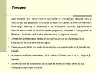 Este trabalho tem como objetivo apresentar a metodologia utilizada para a implantação dos programas de análise de redes do CEPEL (Centro de Pesquisas de Energia Elétrica) na Eletronorte e as dificuldades técnicas, ergonômicas e culturais encontradas na ativação desses programas, entre eles o Configurador de Redes e o Estimador de Estados, abordando-os da seguinte maneira:  Apresentar a metodologia aplicada no desenvolvimento da implantação dos programas e análise de redes do Cepel; Fazer a apresentação dos parâmetros utilizados na configuração do Estimador de Estado; Apresentar as dificuldades de encontrar dados confiáveis para fazer a configuração da rede. As dificuldades de comissionar as funções de análise de redes antes da sua entrega para operação industrial Resumo 