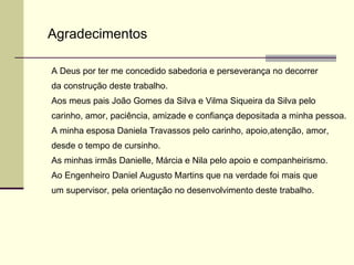 Agradecimentos A Deus por ter me concedido sabedoria e perseverança no decorrer da construção deste trabalho. Aos meus pais João Gomes da Silva e Vilma Siqueira da Silva pelo  carinho, amor, paciência, amizade e confiança depositada a minha pessoa. A minha esposa Daniela Travassos pelo carinho, apoio,atenção, amor, desde o tempo de cursinho. As minhas irmãs Danielle, Márcia e Nila pelo apoio e companheirismo. Ao Engenheiro Daniel Augusto Martins que na verdade foi mais que  um supervisor, pela orientação no desenvolvimento deste trabalho. 
