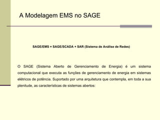 SAGE/EMS = SAGE/SCADA + SAR (Sistema de Análise de Redes) O SAGE (Sistema Aberto de Gerenciamento de Energia) é um sistema computacional que executa as funções de gerenciamento de energia em sistemas elétricos de potência. Suportado por uma arquitetura que contempla, em toda a sua plenitude, as características de sistemas abertos:  A Modelagem EMS no SAGE 