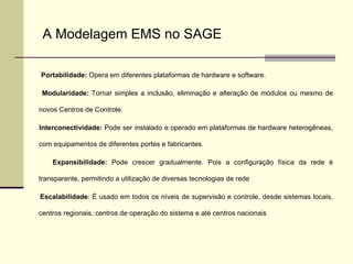 Portabilidade:  Opera em diferentes plataformas de hardware e software. Modularidade:  Tornar simples a inclusão, eliminação e alteração de módulos ou mesmo de novos Centros de Controle. Interconectividade:  Pode ser instalado e operado em plataformas de hardware heterogêneas, com equipamentos de diferentes portes e fabricantes. Expansibilidade:  Pode crescer gradualmente. Pois a configuração física da rede é transparente, permitindo a utilização de diversas tecnologias de rede Escalabilidade : É usado em todos os níveis de supervisão e controle, desde sistemas locais, centros regionais, centros de operação do sistema e até centros nacionais A Modelagem EMS no SAGE 