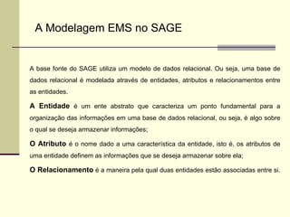 A base fonte do SAGE utiliza um modelo de dados relacional. Ou seja, uma base de dados relacional é modelada através de entidades, atributos e relacionamentos entre as entidades.  A Entidade  é um ente abstrato que caracteriza um ponto fundamental para a organização das informações em uma base de dados relacional, ou seja, é algo sobre o qual se deseja armazenar informações;  O Atributo  é o nome dado a uma característica da entidade, isto é, os atributos de uma entidade definem as informações que se deseja armazenar sobre ela; O Relacionamento  é a maneira pela qual duas entidades estão associadas entre si.  A Modelagem EMS no SAGE 
