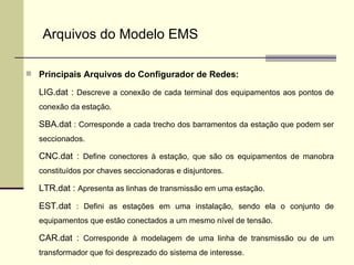 Principais Arquivos do Configurador de Redes: LIG.dat :  Descreve a conexão de cada terminal dos equipamentos aos pontos de conexão da estação. SBA.dat  : Corresponde a cada trecho dos barramentos da estação que podem ser seccionados. CNC.dat :  Define conectores à estação, que são os equipamentos de manobra constituídos por chaves seccionadoras e disjuntores.  LTR.dat :  Apresenta as linhas de transmissão em uma estação. EST.dat  : Defini as estações em uma instalação, sendo ela o conjunto de equipamentos que estão conectados a um mesmo nível de tensão. CAR.dat :  Corresponde à modelagem de uma linha de transmissão ou de um transformador que foi desprezado do sistema de interesse. Arquivos do Modelo EMS 
