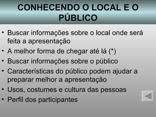 CONHECENDO O LOCAL E O PÚBLICO Buscar informações sobre o local onde será feita a apresentação A melhor forma de chegar até lá (*) Buscar informações sobre o público Características do público podem ajudar a preparar melhor a apresentação Usos, costumes e cultura das pessoas Perfil dos participantes 