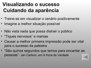 Visualizando o sucesso Cuidando da aparência Treine-se em visualizar o cenário positivamente Imagine a melhor situação possível Não vista nada que possa distrair o público “ Tiques nervosos” e manias Causar a melhor primeira impressão pode ser vital para o sucesso da palestra “ São quinze segundos que temos para encantar as pessoas”.  Jan Carlson, em A Hora da Verdade 