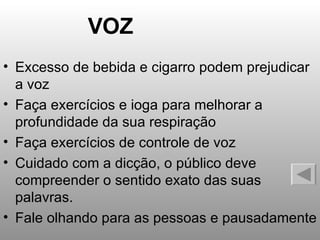 VOZ Excesso de bebida e cigarro podem prejudicar a voz Faça exercícios e ioga para melhorar a profundidade da sua respiração Faça exercícios de controle de voz Cuidado com a dicção, o público deve compreender o sentido exato das suas palavras. Fale olhando para as pessoas e pausadamente 
