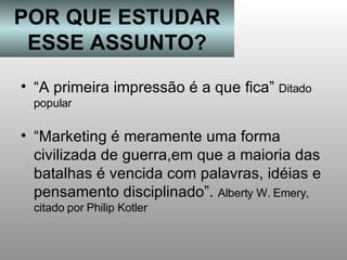 POR QUE ESTUDAR ESSE ASSUNTO? “Marketing é meramente uma forma civilizada de guerra,em que a maioria das batalhas é vencida com palavras, idéias e pensamento disciplinado”.  Alberty W. Emery, citado por Philip Kotler “ A primeira impressão é a que fica”  Ditado popular 
