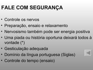 FALE COM SEGURANÇA Controle os nervos Preparação, ensaio e relaxamento Nervosismo também pode ser energia positiva Uma piada ou história oportuna deixará todos à vontade (*) Gesticulação adequada Domínio da língua portuguesa (Siglas) Controle do tempo (ensaio) 