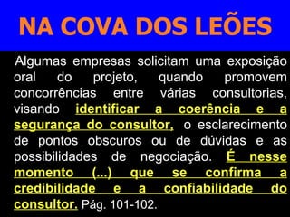 Algumas empresas solicitam uma exposição oral do projeto, quando promovem concorrências entre várias consultorias, visando   identificar a coerência e a segurança do consultor, ,  o esclarecimento de pontos obscuros ou de dúvidas e as possibilidades de negociação.   É nesse momento (...) que se confirma a credibilidade e a confiabilidade do consultor.   Pág. 101-102. NA COVA DOS LEÕES 