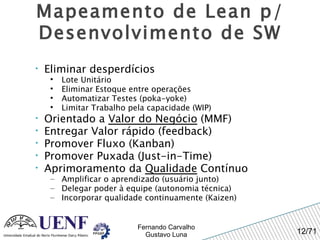 Mapeamento de Lean p/ Desenvolvimento de SW Eliminar desperdícios Lote Unitário Eliminar Estoque entre operações Automatizar Testes (poka-yoke) Limitar Trabalho pela capacidade (WIP) Orientado a  Valor do Negócio  (MMF) Entregar Valor rápido (feedback) Promover Fluxo (Kanban) Promover Puxada (Just-in-Time) Aprimoramento da  Qualidade  Contínuo Amplificar o aprendizado (usuário junto) Delegar poder à equipe (autonomia técnica) Incorporar qualidade continuamente (Kaizen) 