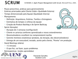 Pouco prescritivo, práticas para gerenciamento Estórias priorizadas pelo Cliente (Valor=Qualidade Externa) Tempo dimensionado pela Equipe (Qualidade Interna) Planejamento Definição: Arquitetura, Estórias, Tarefas e Entregáveis Estimativa de tempos e esforço da equipe Criação do Product Backlog e do Sprint BackLog Sprint (Iteração) Duração de 2 semanas (configurável) Cliente re-prioriza conforme aprendizado e novos entendimentos Desenvolvedores escolhem (se comprometem) tarefas Gerente monitora estatísticas (produto, da iteração, dos desenvolvedores) Entrega de um executável, testado, aceito pelo cliente, ”Pronto” em produção Stand Meetings (diário) 15 minutos O que fez, vai fazer, quais problemas Retrospectivas  (Lições aprendidas) SCHWABER, K.  Agile Project Management with Scrum . Microsoft Press, 2004 . SCRUM 