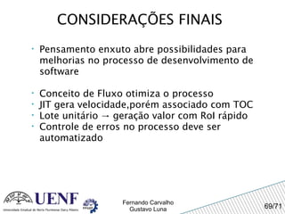 CONSIDERAÇÕES FINAIS Pensamento enxuto abre possibilidades para melhorias no processo de desenvolvimento de software Conceito de Fluxo otimiza o processo JIT gera velocidade,porém associado com TOC Lote unitário -> geração valor com RoI rápido Controle de erros no processo deve ser automatizado 
