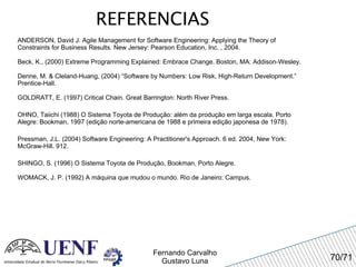 REFERENCIAS ANDERSON, David J. Agile Management for Software Engineering: Applying the Theory of Constraints for Business Results. New Jersey: Pearson Education, Inc. , 2004. Beck, K., (2000) Extreme Programming Explained: Embrace Change. Boston, MA: Addison-Wesley. Denne, M. & Cleland-Huang, (2004) “Software by Numbers: Low Risk, High-Return Development.” Prentice-Hall. GOLDRATT, E. (1997) Critical Chain. Great Barrington: North River Press. OHNO, Taiichi (1988) O Sistema Toyota de Produção: além da produção em larga escala. Porto Alegre: Bookman, 1997 (edição norte-americana de 1988 e primeira edição japonesa de 1978). Pressman, J.L. (2004) Software Engineering: A Practitioner's Approach. 6 ed. 2004, New York: McGraw-Hill. 912. SHINGO, S. (1996) O Sistema Toyota de Produção, Bookman, Porto Alegre. WOMACK, J. P. (1992) A máquina que mudou o mundo. Rio de Janeiro: Campus.  