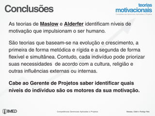 Conclusões
 As teorias de Maslow e Alderfer identificam níveis de
 motivação que impulsionam o ser humano.

 São teorias que baseam-se na evolução e crescimento, a
 primeira de forma metódica e rígida e a segunda de forma
 flexível e simultânea. Contudo, cada indivíduo pode priorizar
 suas necessidades de acordo com a cultura, religião e
 outras influências externas ou internas.

 Cabe ao Gerente de Projetos saber identificar quais
 níveis do indíviduo são os motores da sua motivação.


23/24
                      Competências Gerenciais Aplicadas a Projetos   Messias, Odolir e Rodrigo Reis
 