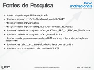 Fontes de Pesquisa
Ÿ http://en.wikipedia.org/wiki/Clayton_Alderfer

Ÿ http://www.sagepub.com/editorDetails.nav?contribId=508431

Ÿ http://pt.wikipedia.org/wiki/Maslow

Ÿ http://pt.wikipedia.org/wiki/Hierarquia_de_necessidades_de_Maslow

Ÿ http://www.portaldomarketing.com.br/Artigos3/Teoria_ERG_ou_ERC_de_Alderfer.htm

Ÿ http://www.portaldomarketing.com.br/Artigos/maslow.htm

Ÿ http://www.portal-gestao.com/gestao/item/6689-teoria-erg-a-teoria-da-motivação-de-
  alderfer.html
Ÿ http://www.marketbiz.com.br/universidades/conhecendo/maslow.htm

Ÿ http://www.recantodasletras.com.br/resenhas/1625792




23/24
                                Competências Gerenciais Aplicadas a Projetos   Messias, Odolir e Rodrigo Reis
 
