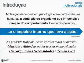 Introdução
 Motivação denomina em psicologia e em outras ciências
 humanas a condição do organismo que influencia a
   direção do comportamento. Em outras palavras...

 ...é o impulso interno que leva à ação.
                                                                      Fonte: Wikipedia




 No presente trabalho, serão apresentados os autores:
  Maslow e Alderfer, e suas teorias motivacionais:
   Hierarquia das Necessidades e Teoria ERC


                  Competências Gerenciais Aplicadas a Projetos   Messias, Odolir e Rodrigo Reis
 