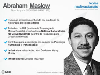 Abraham Maslow
     Nova Iorque - 01/04/1908 (09/06/1970)



Ÿ Psicólogo americano conhecido por sua teoria da
 Hierarquia de Necessidades

Ÿ Trabalhou no MIT (Instituto de Tecnologia de
 Massachussets) onde fundou o National Laboratories
 for Group Dynamics (Centro de Pesquisas para
 Grupos Dinâmicos)

Ÿ Contribuiu para a psicologia nos campos da Psicologia
 Humanista e Transpessoal

Ÿ Influências: Alfred Adler, Kurt Goldstein, Henry
 Murray

Ÿ Influenciados: Douglas McGregor




                             Competências Gerenciais Aplicadas a Projetos   Messias, Odolir e Rodrigo Reis
 