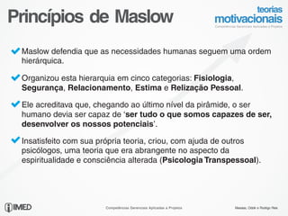 Princípios de Maslow
   Maslow defendia que as necessidades humanas seguem uma ordem
   hierárquica.

   Organizou esta hierarquia em cinco categorias: Fisiologia,
   Segurança, Relacionamento, Estima e Relização Pessoal.

   Ele acreditava que, chegando ao último nível da pirâmide, o ser
   humano devia ser capaz de ‘ser tudo o que somos capazes de ser,
   desenvolver os nossos potenciais’.

   Insatisfeito com sua própria teoria, criou, com ajuda de outros
   psicólogos, uma teoria que era abrangente no aspecto da
   espiritualidade e consciência alterada (Psicologia Transpessoal).




14/24
                         Competências Gerenciais Aplicadas a Projetos   Messias, Odolir e Rodrigo Reis
 